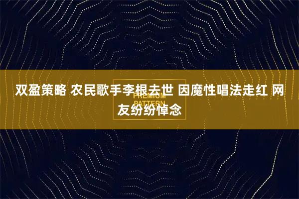 双盈策略 农民歌手李根去世 因魔性唱法走红 网友纷纷悼念