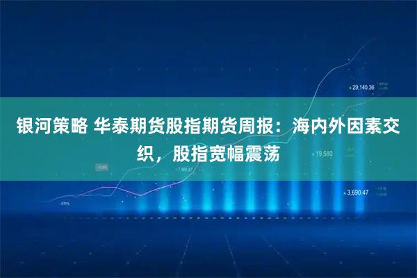 银河策略 华泰期货股指期货周报：海内外因素交织，股指宽幅震荡