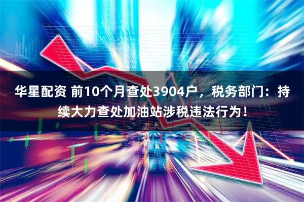 华星配资 前10个月查处3904户，税务部门：持续大力查处加油站涉税违法行为！