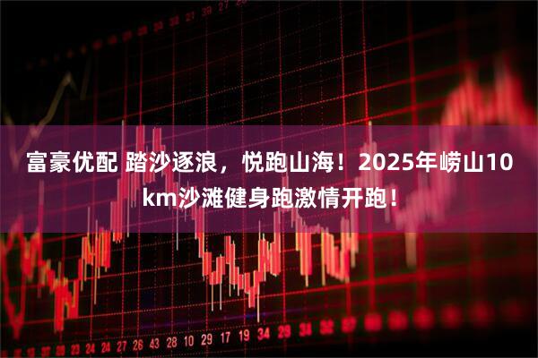 富豪优配 踏沙逐浪，悦跑山海！2025年崂山10km沙滩健身跑激情开跑！