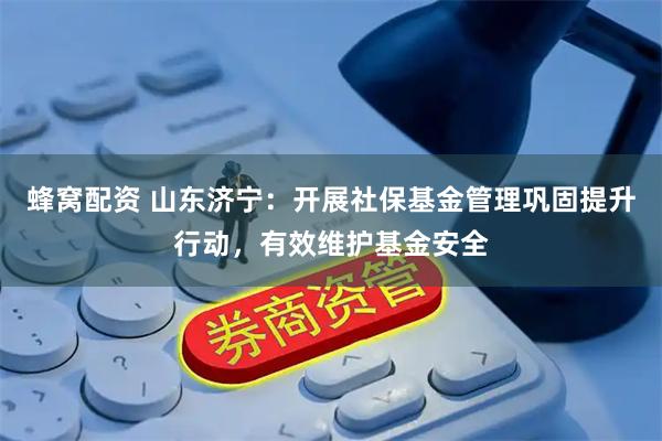 蜂窝配资 山东济宁：开展社保基金管理巩固提升行动，有效维护基金安全