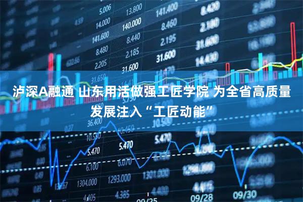 泸深A融通 山东用活做强工匠学院 为全省高质量发展注入“工匠动能”