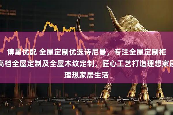 博星优配 全屋定制优选诗尼曼，专注全屋定制柜子、高档全屋定制及全屋木纹定制，匠心工艺打造理想家居生活