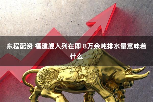 东程配资 福建舰入列在即 8万余吨排水量意味着什么