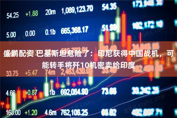 盛鹏配资 巴基斯坦危险了：印尼获得中国战机，可能转手将歼10机密卖给印度