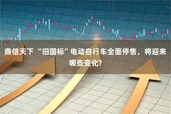 鼎信天下 “旧国标”电动自行车全面停售，将迎来哪些变化?