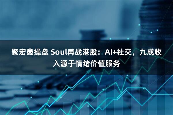 聚宏鑫操盘 Soul再战港股:AI+社交,九成收入源于情绪价值服务