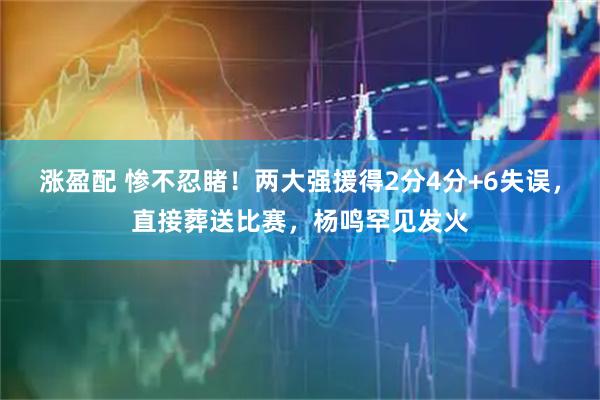 涨盈配 惨不忍睹！两大强援得2分4分+6失误，直接葬送比赛，杨鸣罕见发火