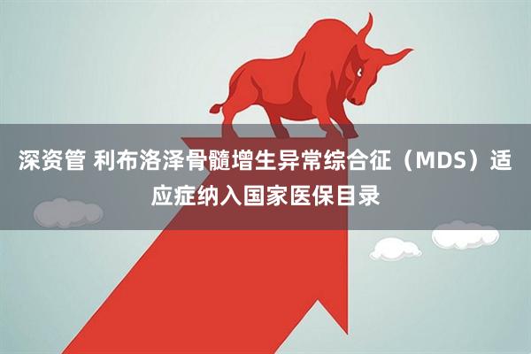 深资管 利布洛泽骨髓增生异常综合征（MDS）适应症纳入国家医保目录