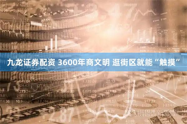 九龙证券配资 3600年商文明 逛街区就能“触摸”
