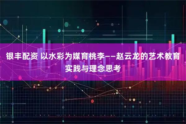 银丰配资 以水彩为媒育桃李——赵云龙的艺术教育实践与理念思考