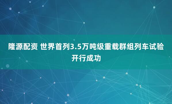 隆源配资 世界首列3.5万吨级重载群组列车试验开行成功