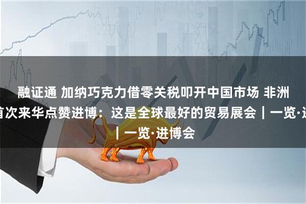 融证通 加纳巧克力借零关税叩开中国市场 非洲商人首次来华点赞进博：这是全球最好的贸易展会｜一览·进博会