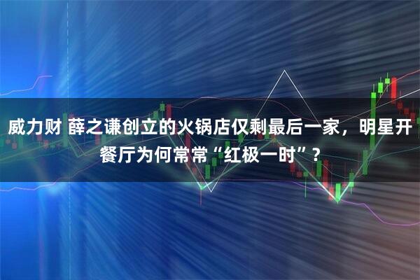 威力财 薛之谦创立的火锅店仅剩最后一家，明星开餐厅为何常常“红极一时”？