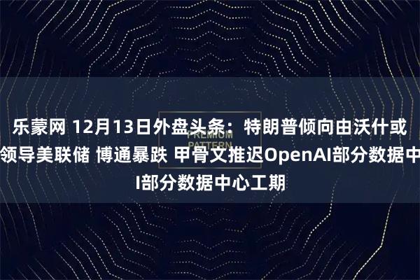 乐蒙网 12月13日外盘头条：特朗普倾向由沃什或哈塞特领导美联储 博通暴跌 甲骨文推迟OpenAI部分数据中心工期