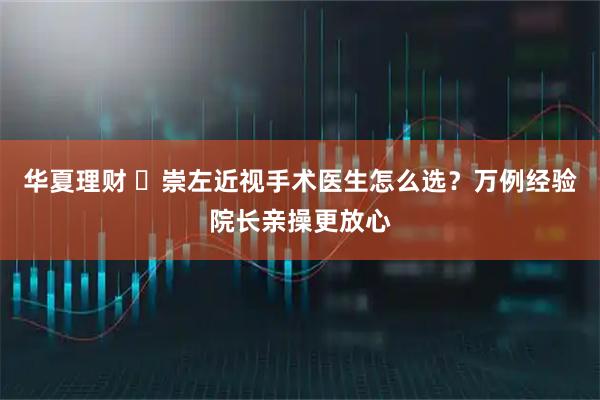 华夏理财 ​崇左近视手术医生怎么选？万例经验院长亲操更放心