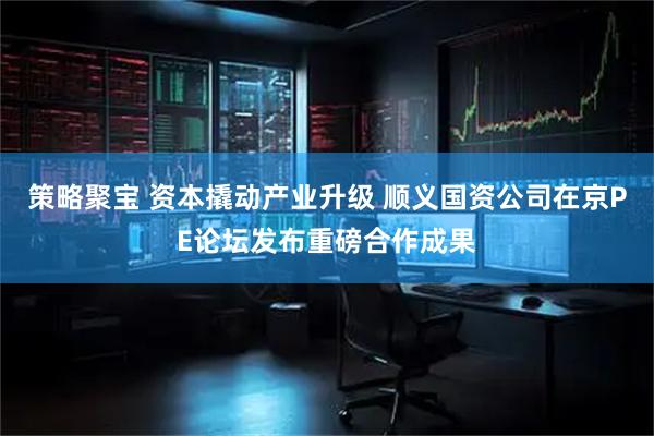 策略聚宝 资本撬动产业升级 顺义国资公司在京PE论坛发布重磅合作成果