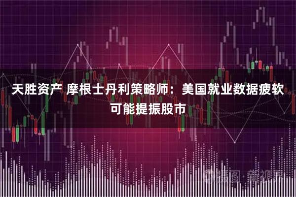 天胜资产 摩根士丹利策略师：美国就业数据疲软可能提振股市