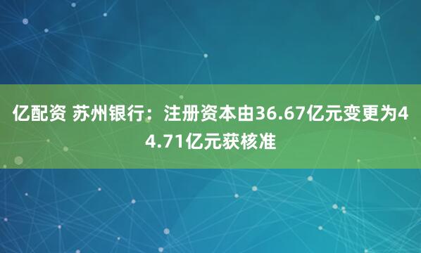 亿配资 苏州银行：注册资本由36.67亿元变更为44.71亿元获核准