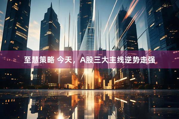 至慧策略 今天，A股三大主线逆势走强