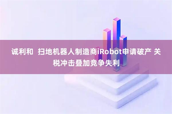 诚利和  扫地机器人制造商iRobot申请破产 关税冲击叠加竞争失利