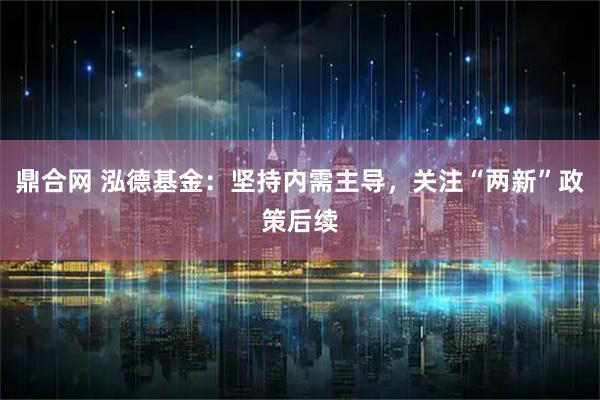 鼎合网 泓德基金：坚持内需主导，关注“两新”政策后续