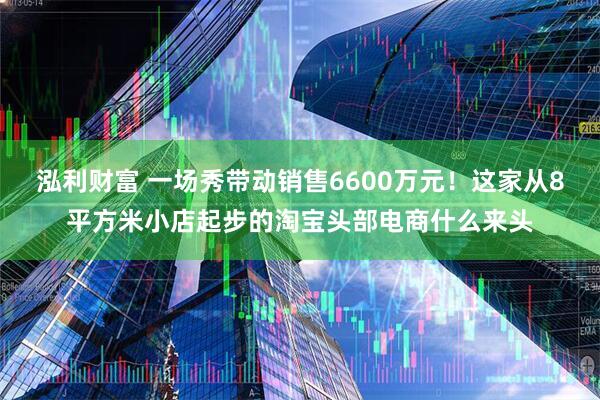 泓利财富 一场秀带动销售6600万元！这家从8平方米小店起步的淘宝头部电商什么来头