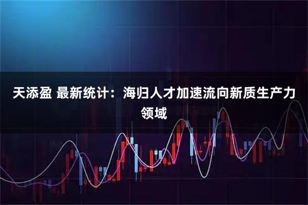 天添盈 最新统计：海归人才加速流向新质生产力领域