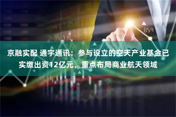 京融实配 通宇通讯：参与设立的空天产业基金已实缴出资12亿元，重点布局商业航天领域