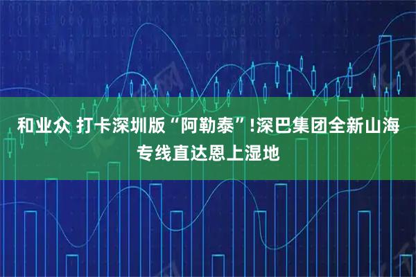 和业众 打卡深圳版“阿勒泰”!深巴集团全新山海专线直达恩上湿地