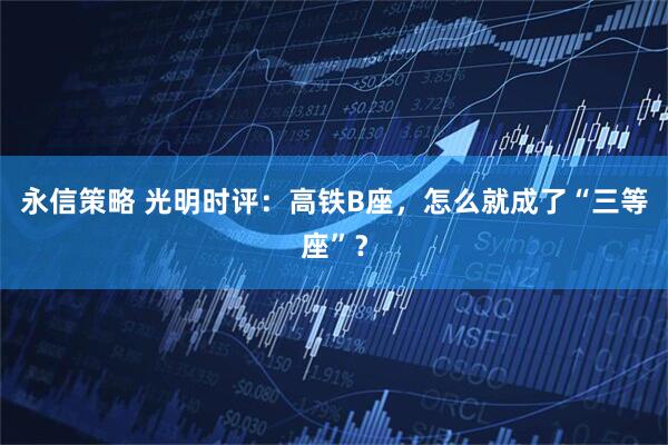 永信策略 光明时评：高铁B座，怎么就成了“三等座”？